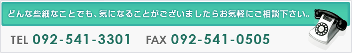 どんな些細なことでも、気になることがございましたらお気軽にご相談下さい。ＴＥＬ：092-541-3301 ＦＡＸ：092-541-0505